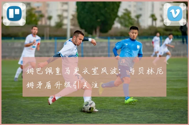 姆巴佩皇马更衣室风波:与贝林厄姆矛盾升级引关注