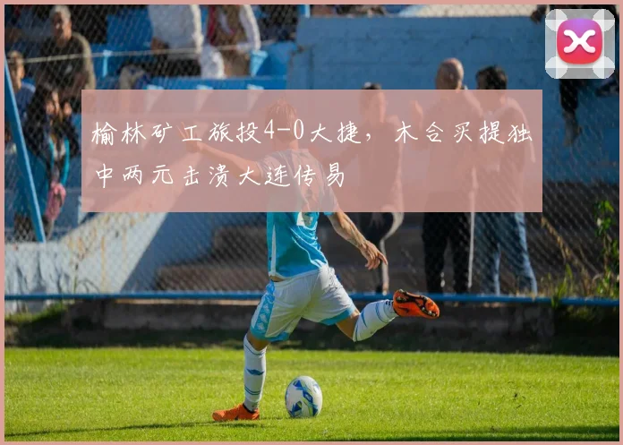 榆林矿工旅投4-0大捷,木合买提独中两元击溃大连传易