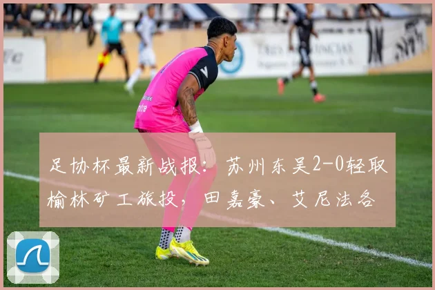 足协杯最新战报：苏州东吴2-0轻取榆林矿工旅投，田嘉豪、艾尼法各入一球锁定胜局