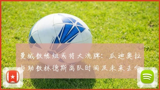曼城教练组或将大洗牌:瓜迪奥拉与助教林德斯离队时间及未来去向分析