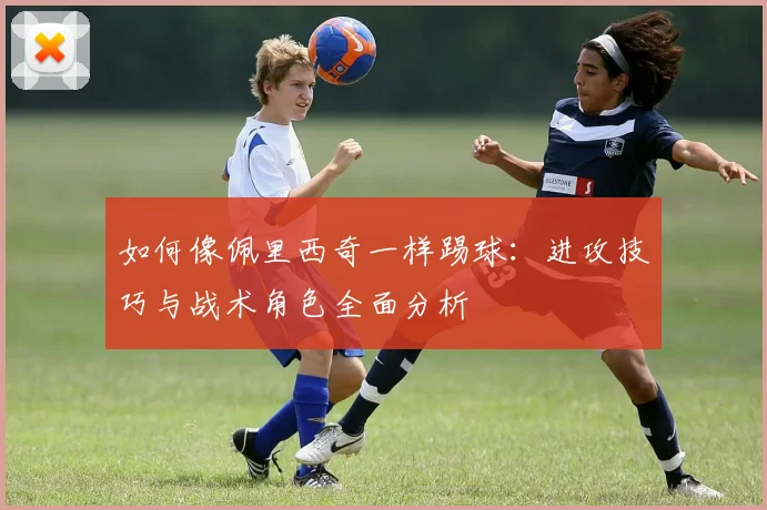 如何像佩里西奇一样踢球：进攻技巧与战术角色全面分析