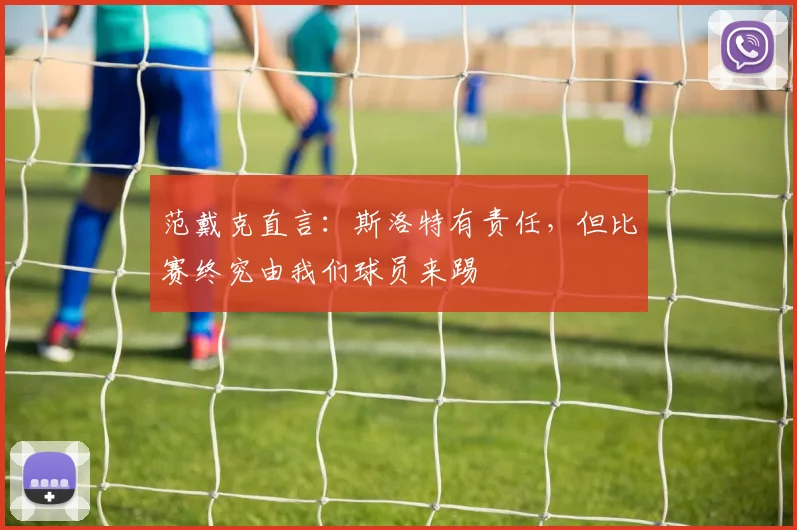 范戴克直言:斯洛特有责任,但比赛终究由我们球员来踢
