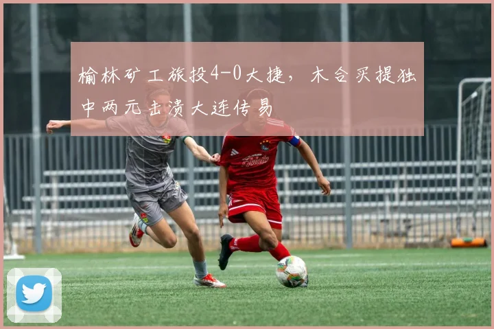 榆林矿工旅投4-0大捷,木合买提独中两元击溃大连传易