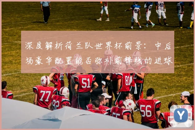 深度解析荷兰队世界杯前景：中后场豪华配置能否弥补前锋线的进球难题？
