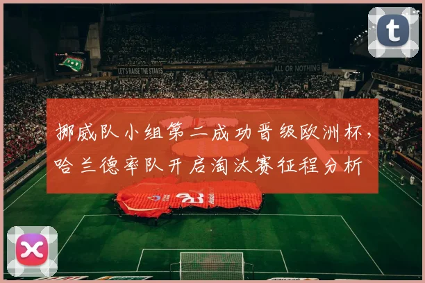 挪威队小组第二成功晋级欧洲杯,哈兰德率队开启淘汰赛征程分析