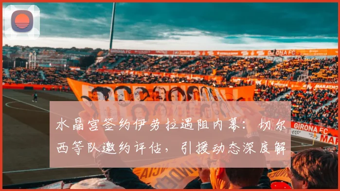 水晶宫签约伊劳拉遇阻内幕:切尔西等队邀约评估,引援动态深度解析