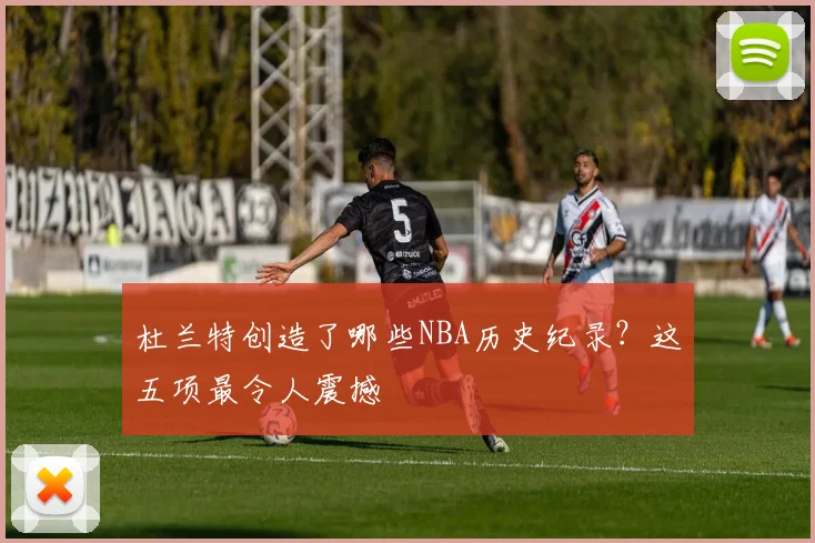 杜兰特创造了哪些NBA历史纪录?这五项最令人震撼