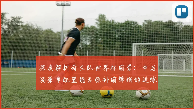 深度解析荷兰队世界杯前景:中后场豪华配置能否弥补前锋线的进球难题?