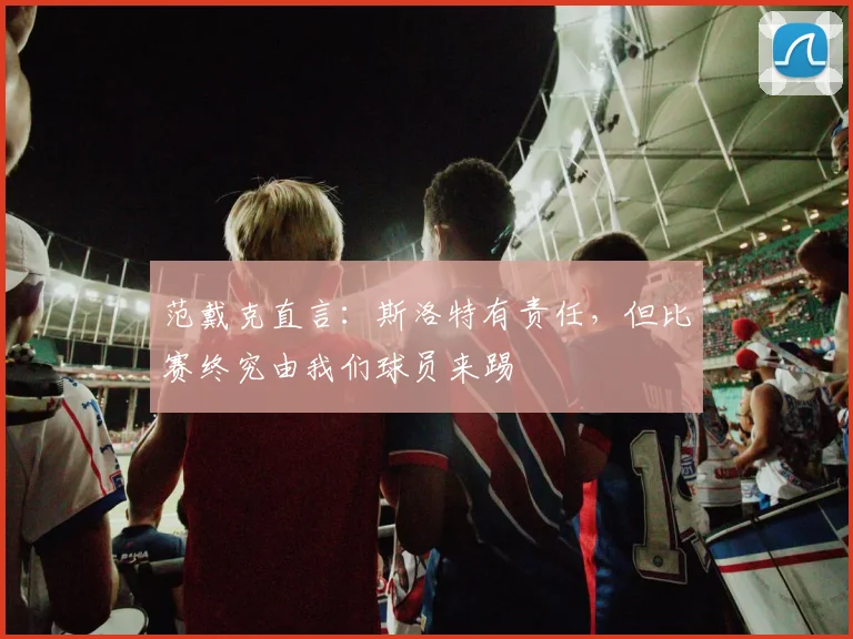范戴克直言:斯洛特有责任,但比赛终究由我们球员来踢