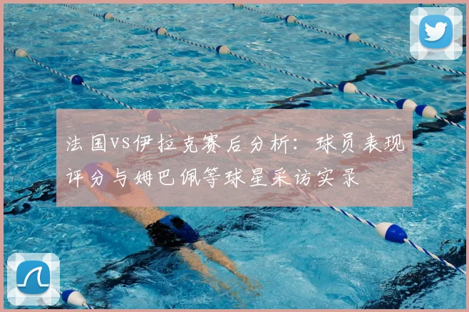 法国vs伊拉克赛后分析:球员表现评分与姆巴佩等球星采访实录