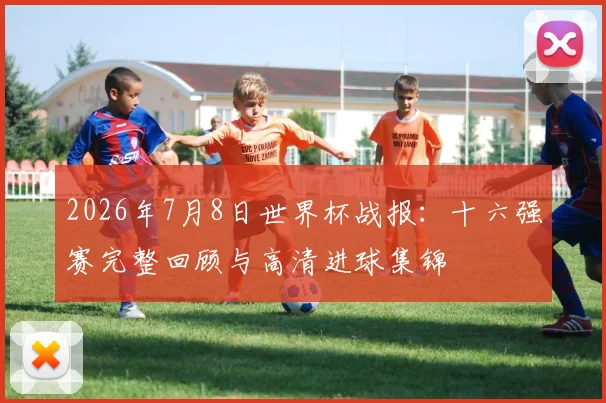2026年7月8日世界杯战报:十六强赛完整回顾与高清进球集锦