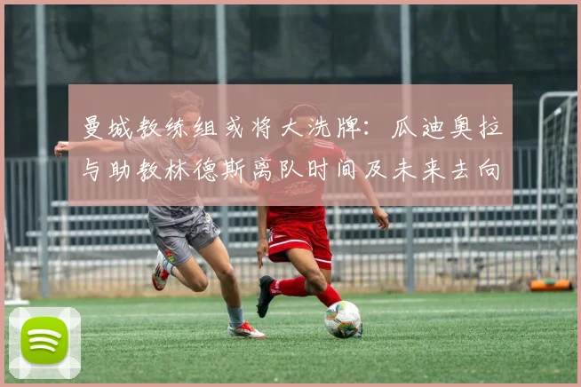 曼城教练组或将大洗牌：瓜迪奥拉与助教林德斯离队时间及未来去向分析